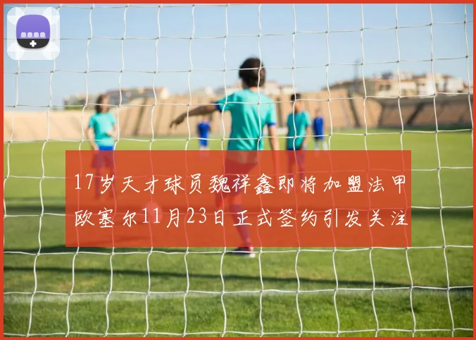 17岁天才球员魏祥鑫即将加盟法甲欧塞尔11月23日正式签约引发关注