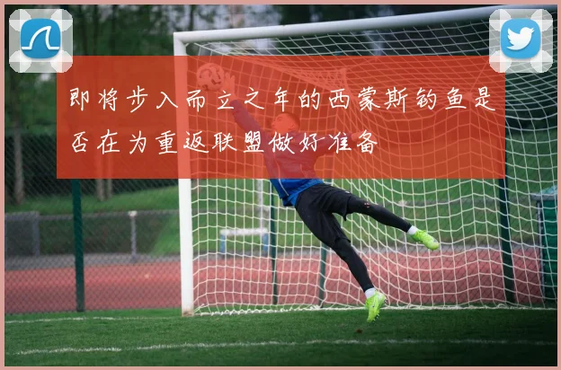 即将步入而立之年的西蒙斯钓鱼是否在为重返联盟做好准备