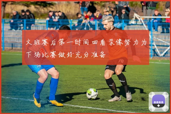 文班赛后第一时间回看录像努力为下场比赛做好充分准备