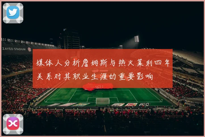 媒体人分析詹姆斯与热火莱利四年关系对其职业生涯的重要影响