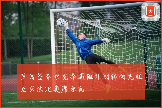 罗马签齐尔克泽遇阻计划转向先租后买法比奥席尔瓦