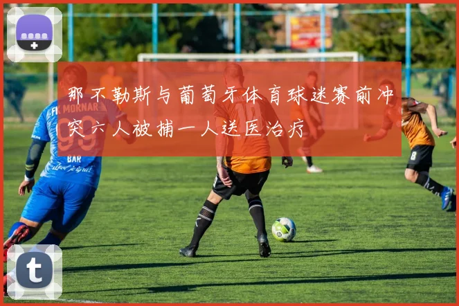 那不勒斯与葡萄牙体育球迷赛前冲突六人被捕一人送医治疗