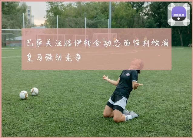 巴萨关注格伊转会动态面临利物浦皇马强劲竞争