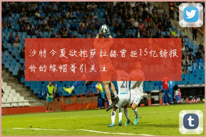 沙特今夏欲挖萨拉赫曾拒15亿镑报价的绿帽哥引关注