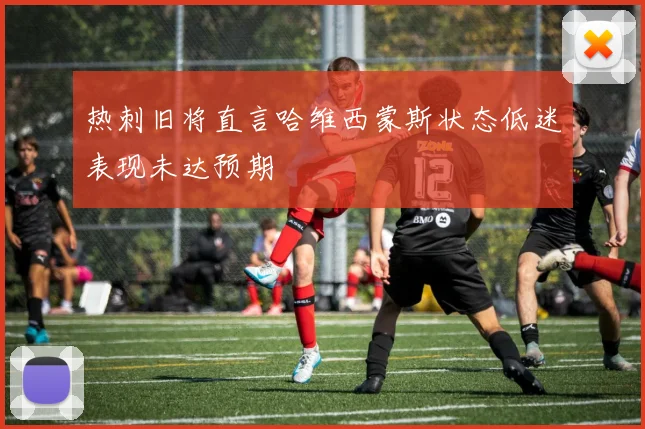 热刺旧将直言哈维西蒙斯状态低迷表现未达预期