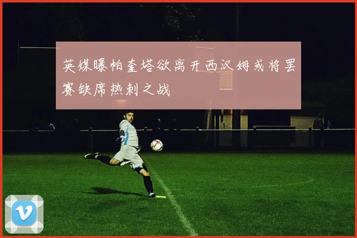 英媒曝帕奎塔欲离开西汉姆或将罢赛缺席热刺之战
