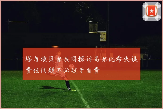 塔与埃贝尔共同探讨乌尔比希失误责任问题不必过于自责