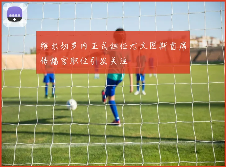 维尔切罗内正式担任尤文图斯首席传播官职位引发关注