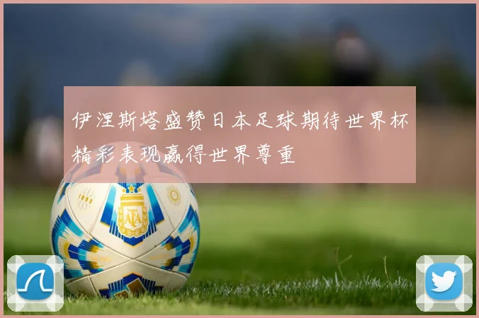 伊涅斯塔盛赞日本足球期待世界杯精彩表现赢得世界尊重