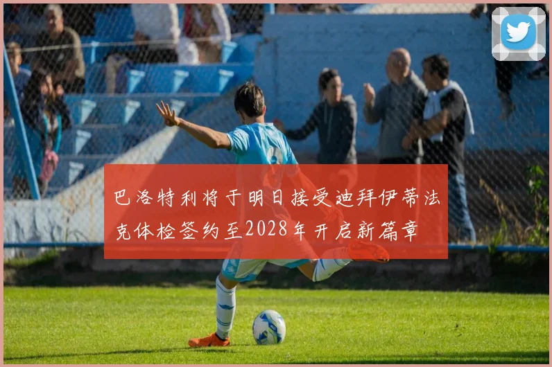 巴洛特利将于明日接受迪拜伊蒂法克体检签约至2028年开启新篇章