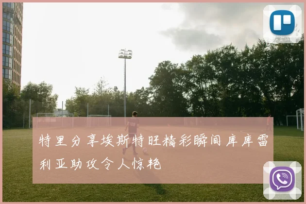 特里分享埃斯特旺精彩瞬间库库雷利亚助攻令人惊艳