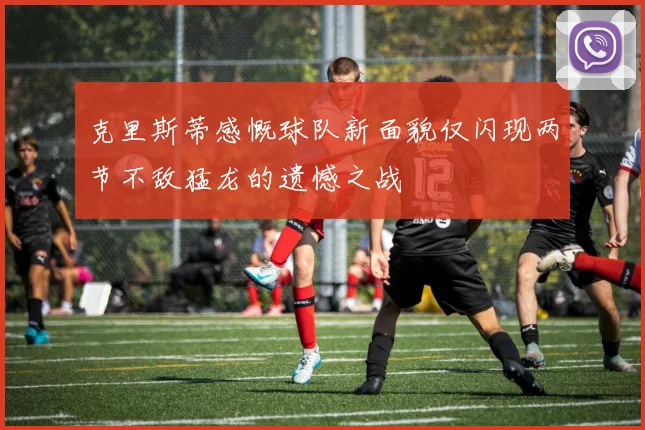 克里斯蒂感慨球队新面貌仅闪现两节不敌猛龙的遗憾之战