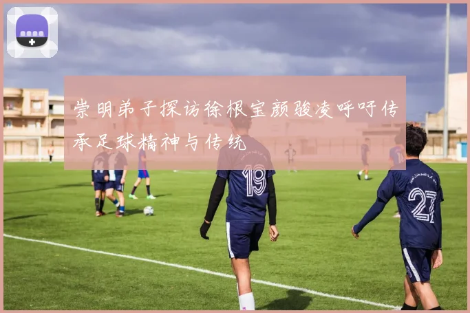 崇明弟子探访徐根宝颜骏凌呼吁传承足球精神与传统