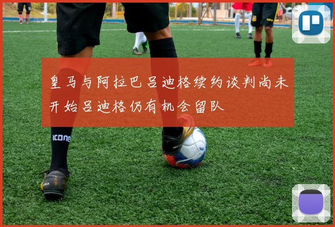 皇马与阿拉巴吕迪格续约谈判尚未开始吕迪格仍有机会留队