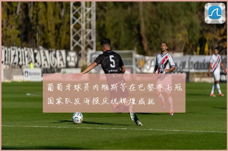 葡萄牙球员内维斯等在巴黎夺七冠国家队发海报庆祝辉煌成就