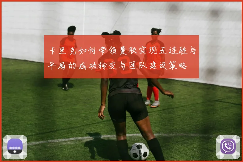卡里克如何带领曼联实现五连胜与平局的成功转变与团队建设策略