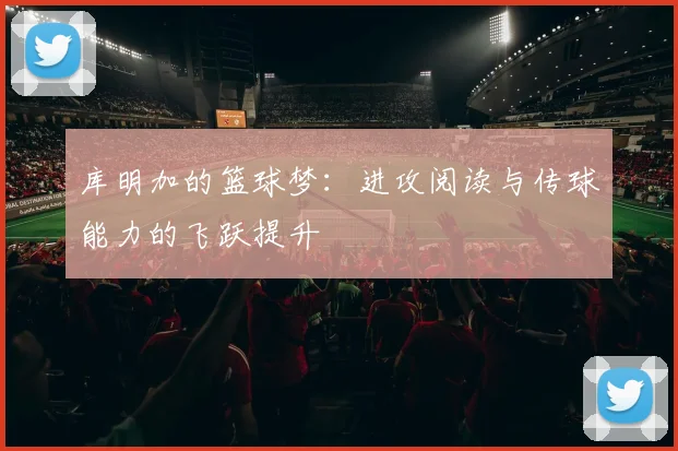 库明加的篮球梦：进攻阅读与传球能力的飞跃提升
