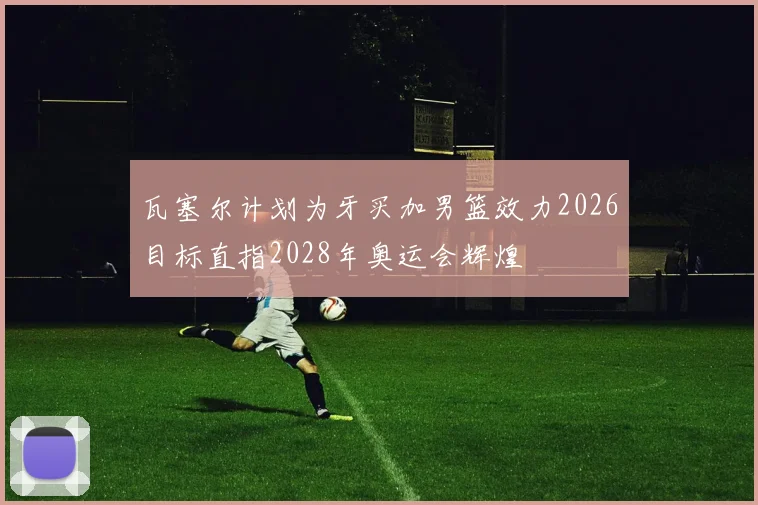 瓦塞尔计划为牙买加男篮效力2026目标直指2028年奥运会辉煌