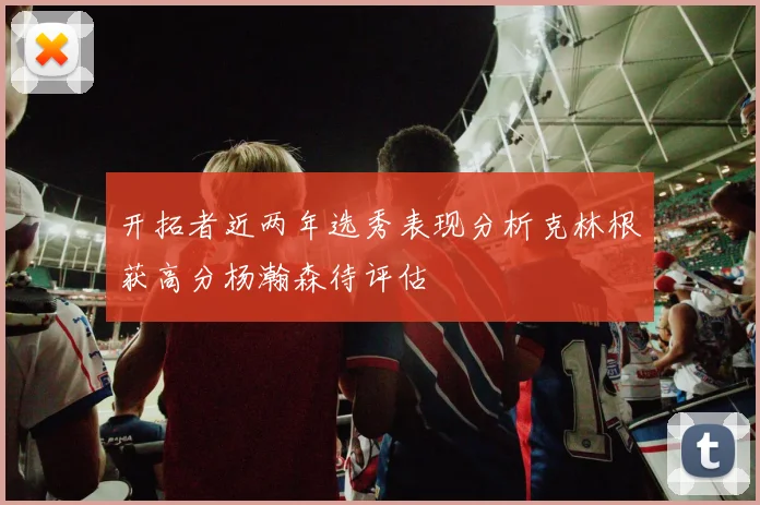 开拓者近两年选秀表现分析克林根获高分杨瀚森待评估