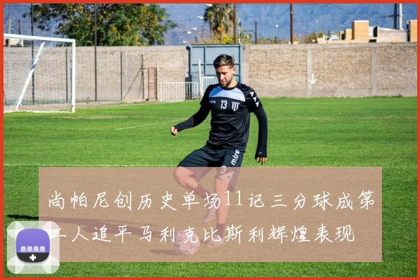 尚帕尼创历史单场11记三分球成第二人追平马利克比斯利辉煌表现