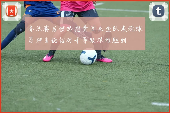 齐沃赛后愤怒指责国米全队表现球员坦言低估对手导致艰难胜利