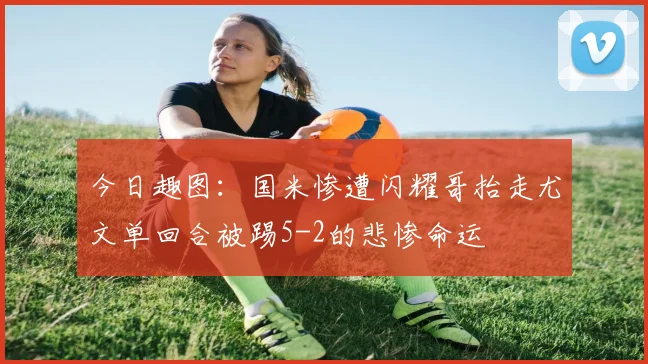 今日趣图：国米惨遭闪耀哥抬走尤文单回合被踢5-2的悲惨命运
