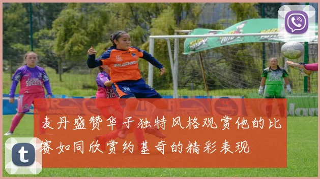 麦丹盛赞华子独特风格观赏他的比赛如同欣赏约基奇的精彩表现