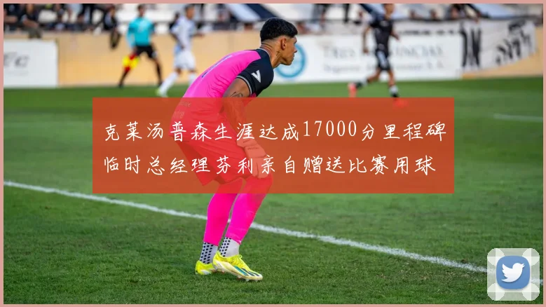 克莱汤普森生涯达成17000分里程碑临时总经理芬利亲自赠送比赛用球