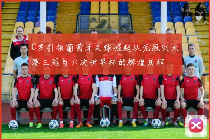 C罗引领葡萄牙足球崛起从无冠到大赛三冠与六次世界杯的辉煌历程
