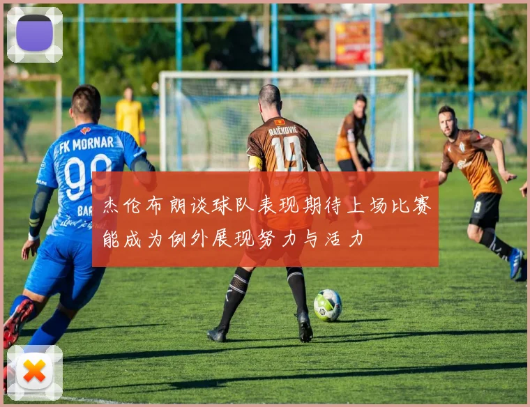 杰伦布朗谈球队表现期待上场比赛能成为例外展现努力与活力
