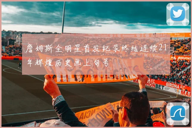 詹姆斯全明星首发纪录终结连续21年辉煌历史画上句号