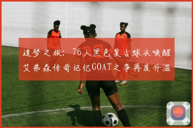 追梦之旅：76人黑色复古球衣唤醒艾弗森传奇记忆GOAT之争再度升温
