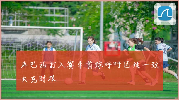 库巴西打入赛季首球呼吁团结一致共克时艰