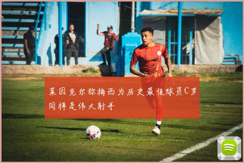 莱因克尔称梅西为历史最佳球员C罗同样是伟大射手