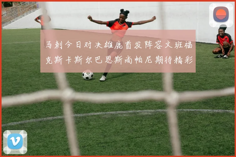 马刺今日对决雄鹿首发阵容文班福克斯卡斯尔巴恩斯尚帕尼期待精彩表现
