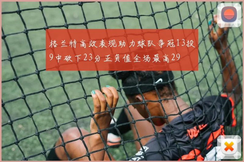 格兰特高效表现助力球队争冠13投9中砍下23分正负值全场最高29