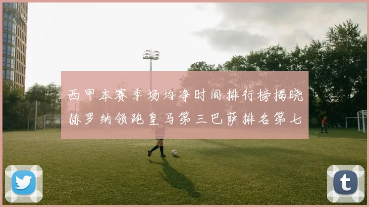 西甲本赛季场均净时间排行榜揭晓赫罗纳领跑皇马第三巴萨排名第七