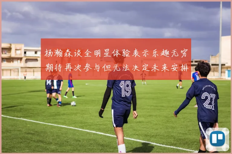杨瀚森谈全明星体验表示乐趣无穷期待再次参与但无法决定未来安排