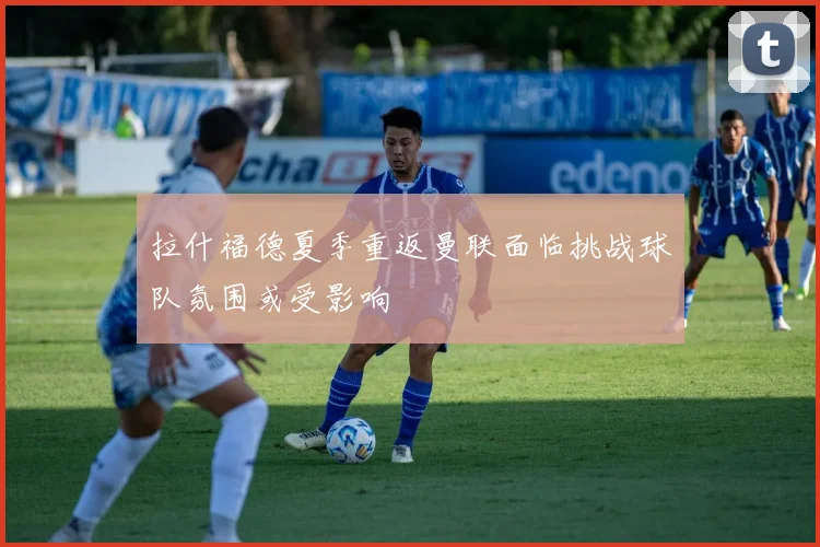 拉什福德夏季重返曼联面临挑战球队氛围或受影响
