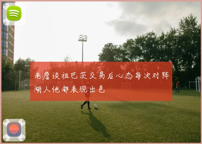 老詹谈祖巴茨交易后心态每次对阵湖人他都表现出色