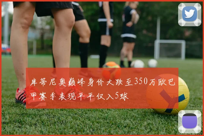库蒂尼奥巅峰身价大跌至350万欧巴甲赛季表现平平仅入5球