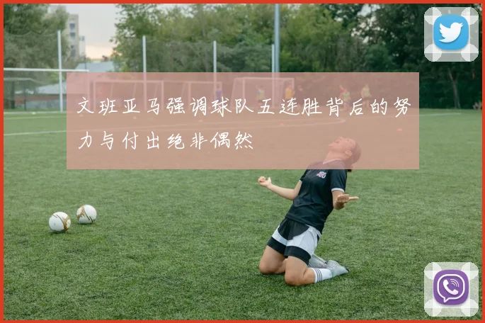 文班亚马强调球队五连胜背后的努力与付出绝非偶然